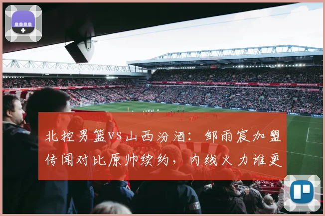 北控男篮vs山西汾酒:邹雨宸加盟传闻对比原帅续约,内线火力谁更胜一筹?