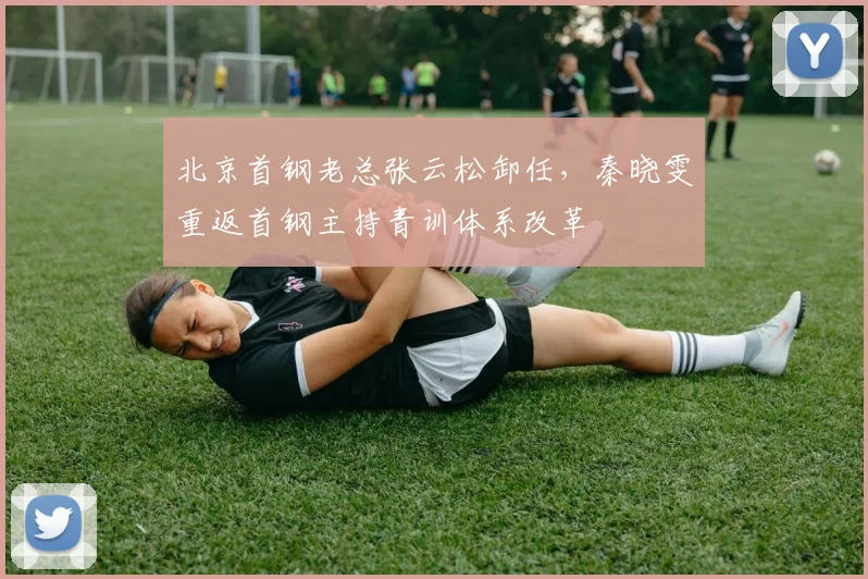 北京首钢老总张云松卸任，秦晓雯重返首钢主持青训体系改革