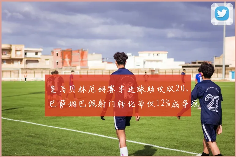 皇马贝林厄姆赛季进球助攻双20,巴萨姆巴佩射门转化率仅12%成争冠隐患