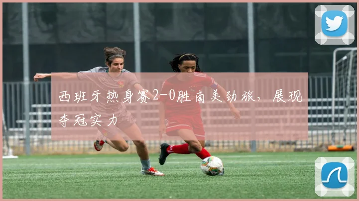 西班牙热身赛2-0胜南美劲旅,展现夺冠实力