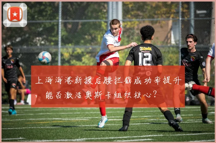 上海海港新援后腰拦截成功率提升,能否激活奥斯卡组织核心?