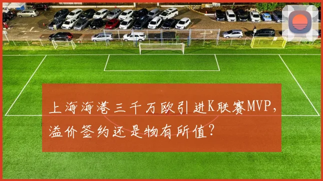 上海海港三千万欧引进K联赛MVP,溢价签约还是物有所值?
