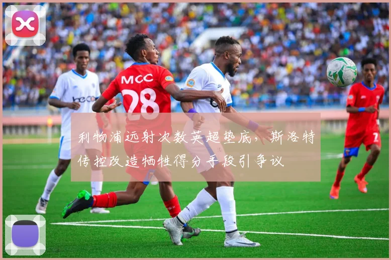 利物浦远射次数英超垫底,斯洛特传控改造牺牲得分手段引争议