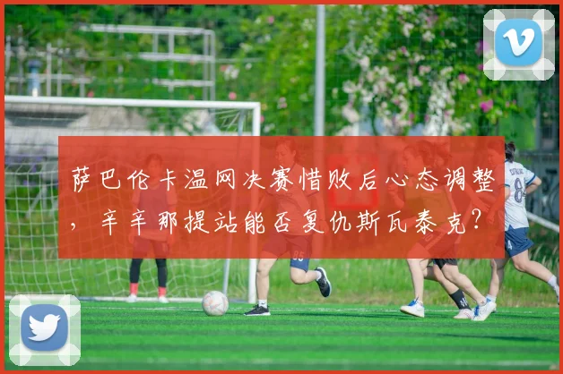 萨巴伦卡温网决赛惜败后心态调整,辛辛那提站能否复仇斯瓦泰克?