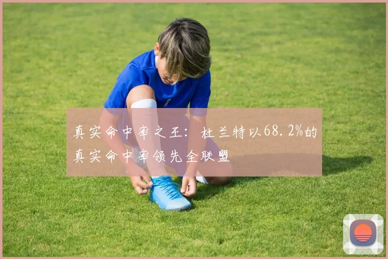 真实命中率之王:杜兰特以68.2%的真实命中率领先全联盟