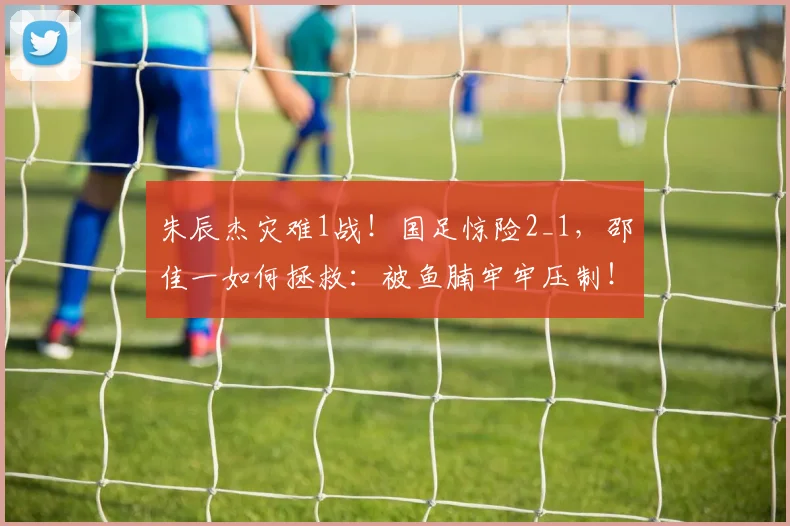 朱辰杰灾难1战！国足惊险2_1，邵佳一如何拯救：被鱼腩牢牢压制！